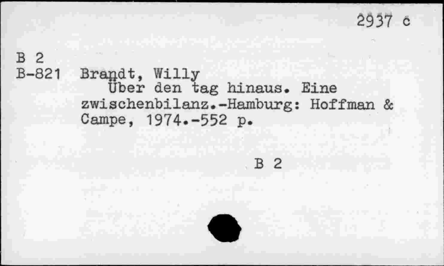 ﻿2937 ö
B 2 B-821
Brandt, Willy
Uber den tag hinaus. Zwischenbilanz.-Hamburg Campe, 1974.-552 p.
Eine
Hoffman &
B 2